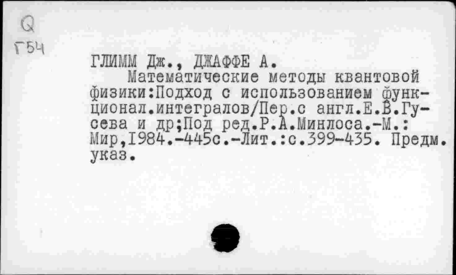 ﻿о
Г 54
ГЛИММ Дж., ДЖАФФЕ А.
Математические методы квантовой физики:Подход с использованием функционал. интегралов/Пер. с англ.Е.В.Гусева и др;Под ред.Р.А.Минлоса.-М.: Мир,1984.-445с.-Лит.:с.399-435. Предм. указ.